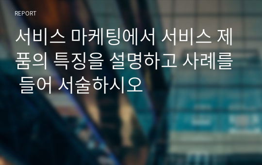 서비스 마케팅에서 서비스 제품의 특징을 설명하고 사례를 들어 서술하시오