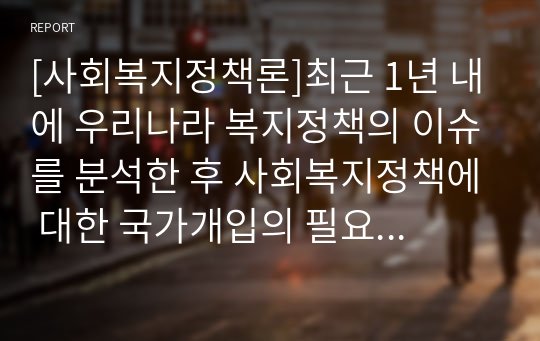 [사회복지정책론]최근 1년 내에 우리나라 복지정책의 이슈를 분석한 후 사회복지정책에 대한 국가개입의 필요성을 설명하고 이에 관련된 자신의 생각을 기술하시오.