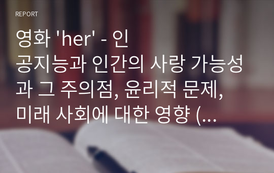 영화 &#039;her&#039; - 인공지능과 인간의 사랑 가능성과 그 주의점, 윤리적 문제, 미래 사회에 대한 영향 (인공지능 SF영화감상문 A+)