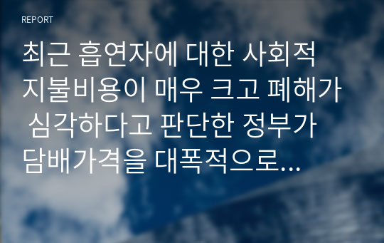 최근 흡연자에 대한 사회적 지불비용이 매우 크고 폐해가 심각하다고 판단한 정부가 담배가격을 대폭적으로 인상하여 흡연인구를 줄이겠다고 발표하였다. 담배라는 재화는 기호품이지만 중독성이 매우 강한 특성이 있으며 가격에 대해 비탄력적인 모습을 보이고 있다. 정부의 금연정책에 대해 논리적이고 합리적인 수준에서 비판하라.