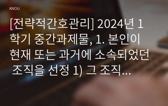 [전략적간호관리] 2024년 1학기 중간과제물, 1. 본인이 현재 또는 과거에 소속되었던 조직을 선정 1) 그 조직의 문화의 일화, 의례나 행사, 상징물, 언어 등 소개, 2) 퀸 모형의 조직문화 유형 선정, 해당 조직의 사례를 소개, 2. 현재 또는 과거 본인의 직무기술서 1) 소개하고, 2) 실제 직무 반영 사항, 3) 개선할 점