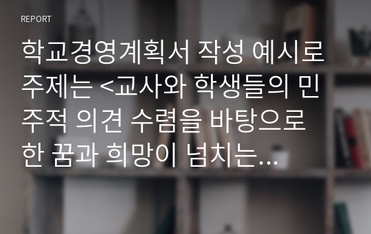 학교경영계획서 작성 예시로 주제는 &lt;교사와 학생들의 민주적 의견 수렴을 바탕으로 한 꿈과 희망이 넘치는 즐거운 학교 만들기 학교경영 구상 방안&gt;입니다.