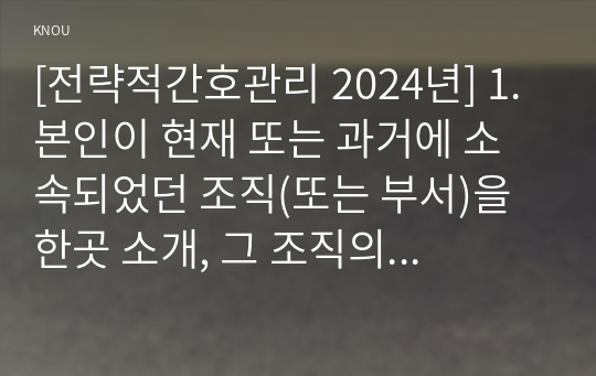 [전략적간호관리 2024년] 1. 본인이 현재 또는 과거에 소속되었던 조직(또는 부서)을 한곳 소개, 그 조직의 문화를 특징적으로 보여주는 일화, 의례나 행사, 상징물, 언어 소개, 퀸 모형의 조직문화 유형 선정, 각각의 조직문화 유형을 보여주는 해당 조직의 사례(일화) 2. 본인의 직무기술서를 요약, 실제 자신이 수행하는 직무를 적절히 반영, 개선할 점