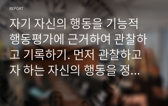 자기 자신의 행동을 기능적 행동평가에 근거하여 관찰하고 기록하기. 먼저 관찰하고자 하는 자신의 행동을 정하고(예)흡연행동, 음주행동, 섭식행동(식사시간 외 음식 먹는 것), 손톱물어뜯는 행동 등), 이를 A-B-C 수반성 모델에 기반하여 환경과 자기자신의 행동간의 관계를 조사하여 기록제출하기.