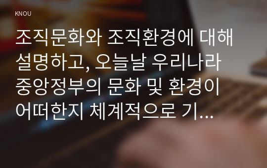 조직문화와 조직환경에 대해 설명하고, 오늘날 우리나라 중앙정부의 문화 및 환경이 어떠한지 체계적으로 기술하고 개선방안을 도출하시오.