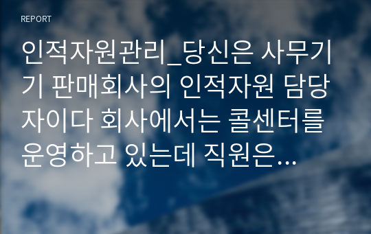 인적자원관리_당신은 사무기기 판매회사의 인적자원 담당자이다 회사에서는 콜센터를 운영하고 있는데 직원은 고객이 전화로 문의하거나 불만을 제기한 사항에 대해 해결한다