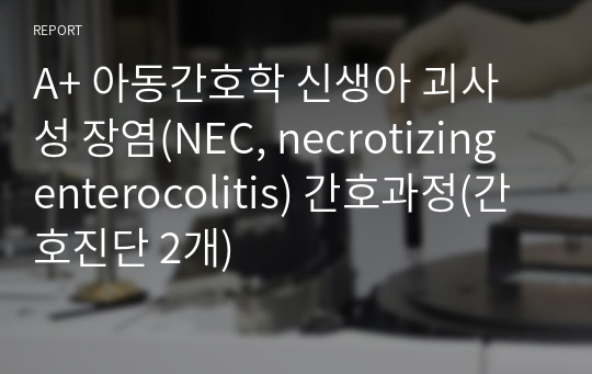 A+ 아동간호학 신생아 괴사성 장염(NEC, necrotizing enterocolitis) 간호과정(간호진단 2개)