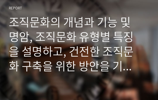 조직문화의 개념과 기능 및 명암, 조직문화 유형별 특징을 설명하고, 건전한 조직문화 구축을 위한 방안을 기술하시오