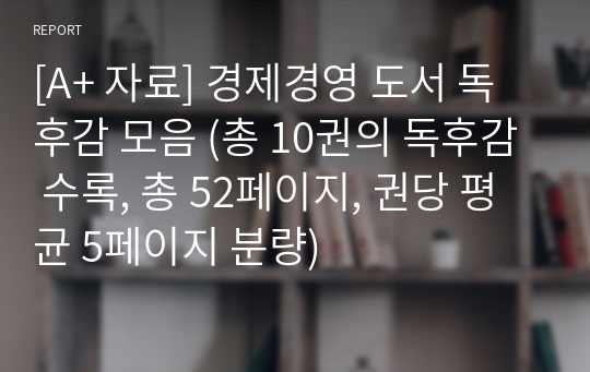 [A+ 자료] 경제경영 도서 독후감 모음 (총 10권의 독후감 수록, 총 52페이지, 권당 평균 5페이지 분량)