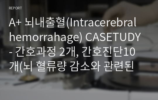 A+ 뇌내출혈(Intracerebral hemorrahage) CASETUDY- 간호과정 2개, 간호진단10개(뇌 혈류량 감소와 관련된 비효과적 뇌 조직관류의 위험,분비물 배출의 어려움과 관련된  비효과적 기도청결, 뇌 손상과 관련된 언어적 의사소통 장애,응고 기능 장애와 관련된 출혈의 위험,말초삽입형중심정맥관(PICC) 삽입과 관련된 감염의 위험 등)