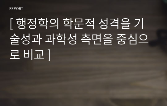 [ 행정학의 학문적 성격을 기술성과 과학성 측면을 중심으로 비교 ]