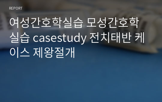 여성간호학실습 모성간호학실습 casestudy 전치태반 케이스 제왕절개