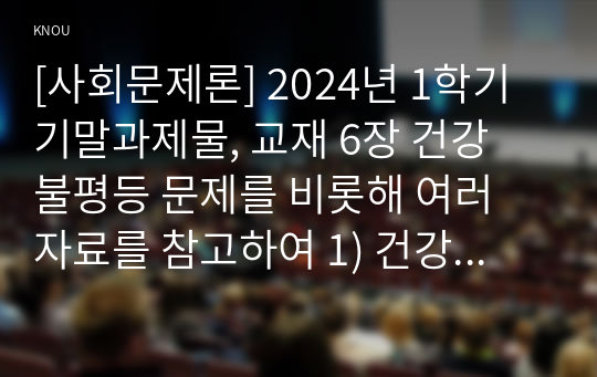 [사회문제론] 2024년 1학기 기말과제물, 교재 6장 건강 불평등 문제를 비롯해 여러 자료를 참고하여 1) 건강 불평등 문제에 관해 설명하고, 2) 건강 불평등의 원인과 관련한 다양한 설명들을 정리한 다음, 3) 이러한 설명 중 가장 설득력이 높은 것 하나를 선택해 이에 근거해 대안을 제시하시오