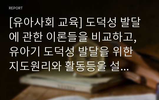 [유아사회 교육] 도덕성 발달에 관한 이론들을 비교하고, 유아기 도덕성 발달을 위한 지도원리와 활동등을 설명..