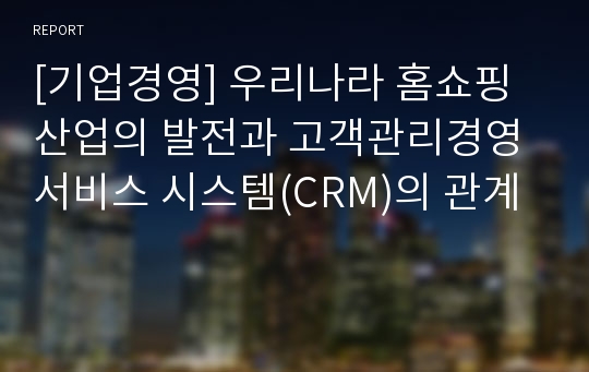 [기업경영] 우리나라 홈쇼핑 산업의 발전과 고객관리경영 서비스 시스템(CRM)의 관계