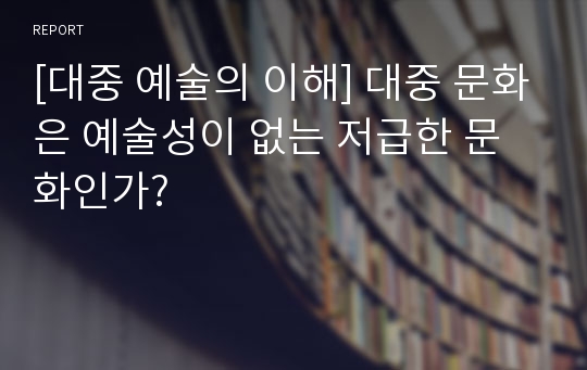 [대중 예술의 이해] 대중 문화은 예술성이 없는 저급한 문화인가?