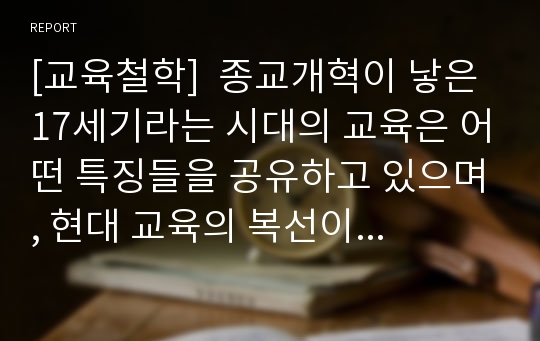 [교육철학]  종교개혁이 낳은 17세기라는 시대의 교육은 어떤 특징들을 공유하고 있으며, 현대 교육의 복선이라고 생각할 수도 있는 그 시대의 교육에서 오늘날의 교육자들은 무엇을 느낄 수 있을 것인가?