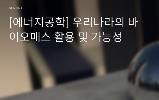 [에너지공학] 우리나라의 바이오매스 활용 및 가능성