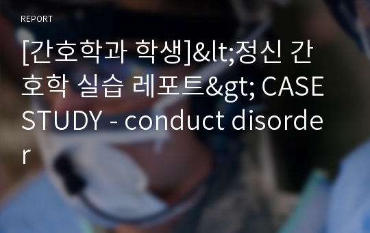 [간호학과 학생]&lt;정신 간호학 실습 레포트&gt; CASE STUDY - conduct disorder