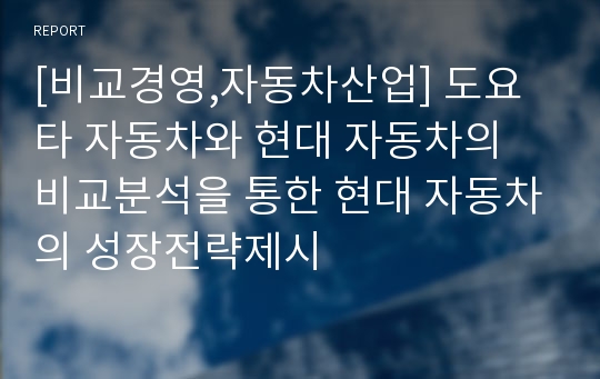 [비교경영,자동차산업] 도요타 자동차와 현대 자동차의 비교분석을 통한 현대 자동차의 성장전략제시