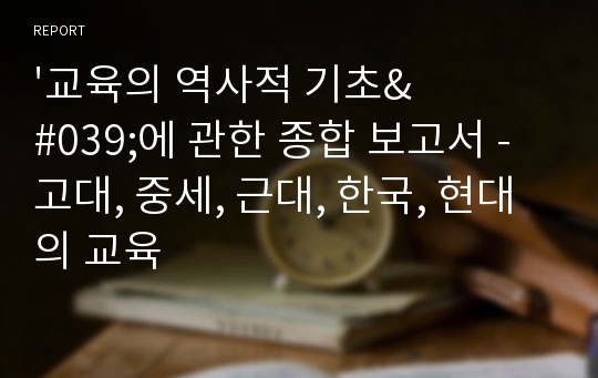 &#039;교육의 역사적 기초&#039;에 관한 종합 보고서 - 고대, 중세, 근대, 한국, 현대의 교육