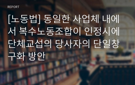 [노동법] 동일한 사업체 내에서 복수노동조합이 인정시에 단체교섭의 당사자의 단일창구화 방안