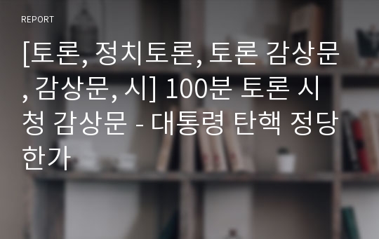 [토론, 정치토론, 토론 감상문, 감상문, 시] 100분 토론 시청 감상문 - 대통령 탄핵 정당한가