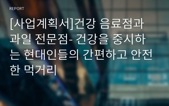 [사업계획서]건강 음료점과 과일 전문점- 건강을 중시하는 현대인들의 간편하고 안전한 먹거리