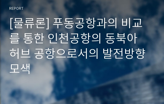 [물류론] 푸동공항과의 비교를 통한 인천공항의 동북아 허브 공항으로서의 발전방향 모색