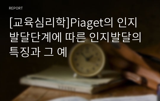 [교육심리학]Piaget의 인지발달단계에 따른 인지발달의 특징과 그 예