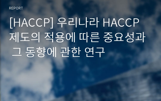 [HACCP] 우리나라 HACCP제도의 적용에 따른 중요성과 그 동향에 관한 연구