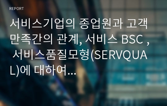 서비스기업의 종업원과 고객만족간의 관계, 서비스 BSC , 서비스품질모형(SERVQUAL)에 대하여...