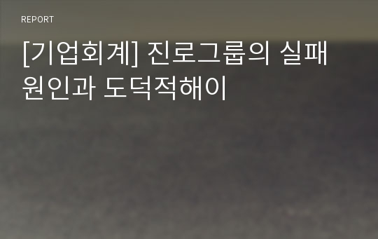 [기업회계] 진로그룹의 실패원인과 도덕적해이