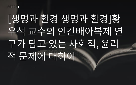 [생명과 환경 생명과 환경]황우석 교수의 인간배아복제 연구가 담고 있는 사회적, 윤리적 문제에 대하여