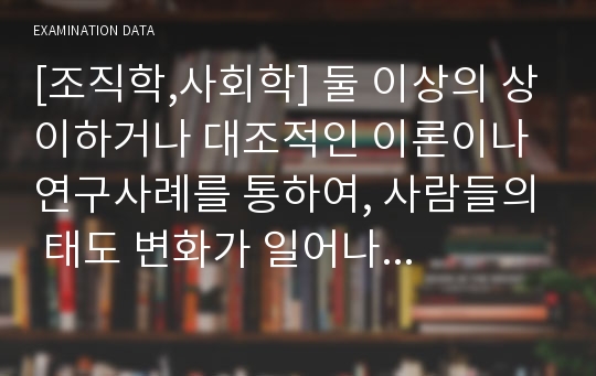 [조직학,사회학] 둘 이상의 상이하거나 대조적인 이론이나 연구사례를 통하여, 사람들의 태도 변화가 일어나는 원인이나 과정을 설명하시오.