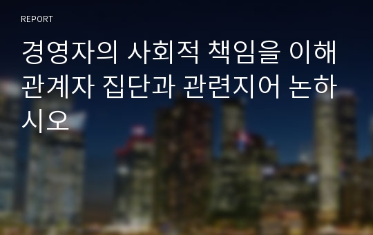 경영자의 사회적 책임을 이해관계자 집단과 관련지어 논하시오