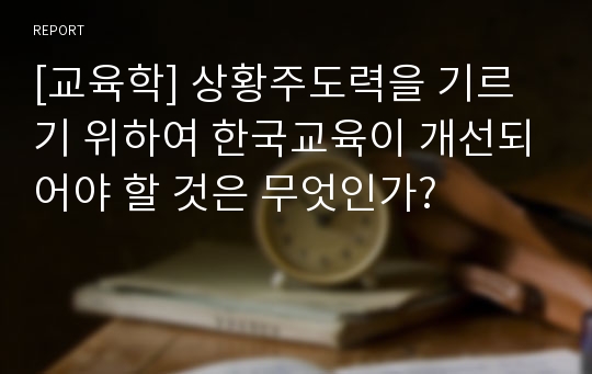 [교육학] 상황주도력을 기르기 위하여 한국교육이 개선되어야 할 것은 무엇인가?