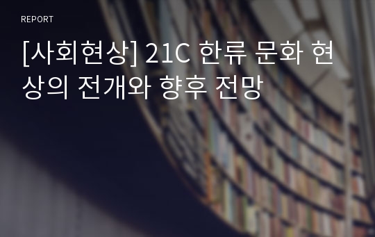 [사회현상] 21C 한류 문화 현상의 전개와 향후 전망