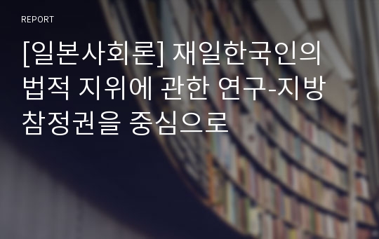 [일본사회론] 재일한국인의 법적 지위에 관한 연구-지방참정권을 중심으로