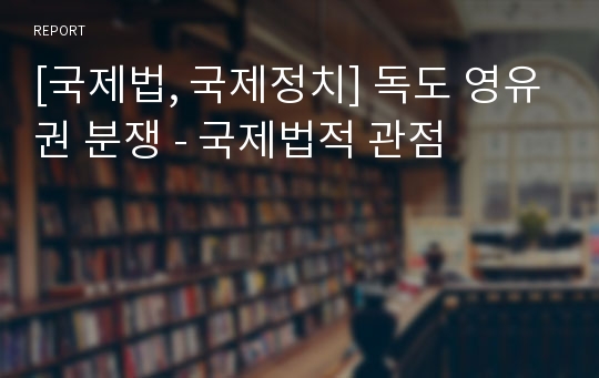 [국제법, 국제정치] 독도 영유권 분쟁 - 국제법적 관점