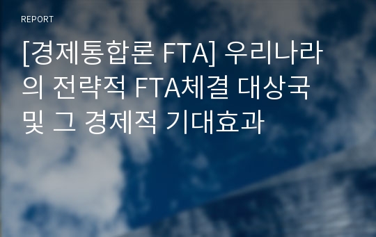 [경제통합론 FTA] 우리나라의 전략적 FTA체결 대상국 및 그 경제적 기대효과