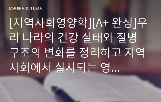 [지역사회영양학][A+ 완성]우리 나라의 건강 실태와 질병 구조의 변화를 정리하고 지역사회에서 실시되는 영양사업을 인터넷이나 관련 홈페이지, 학회지 관련 기관 통계 등에서 조사하여 자료를 제시하시오