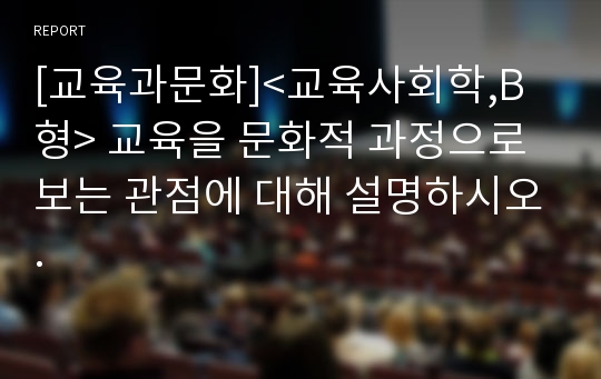 [교육과문화]&lt;교육사회학,B형&gt; 교육을 문화적 과정으로 보는 관점에 대해 설명하시오.