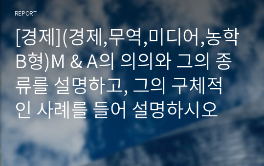 [경제](경제,무역,미디어,농학B형)M &amp; A의 의의와 그의 종류를 설명하고, 그의 구체적인 사례를 들어 설명하시오