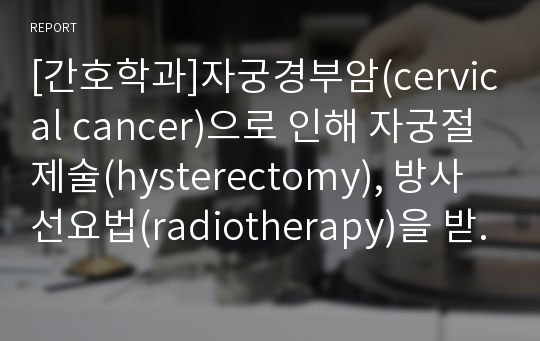 [간호학과]자궁경부암(cervical cancer)으로 인해 자궁절제술(hysterectomy), 방사선요법(radiotherapy)을 받은 환자를 위한 간호 관리 계획안