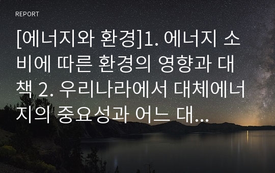 [에너지와 환경]1. 에너지 소비에 따른 환경의 영향과 대책 2. 우리나라에서 대체에너지의 중요성과 어느 대체에너지를 개발하는 것이 좋은가?