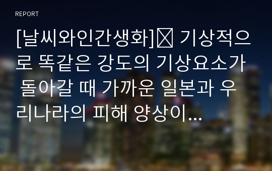 [날씨와인간생화]☛ 기상적으로 똑같은 강도의 기상요소가 돌아갈 때 가까운 일본과 우리나라의 피해 양상이 다른 원인과 대책 해결방안을 논하시오.