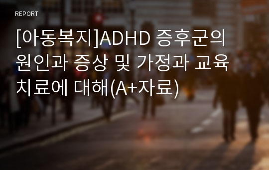 [아동복지]ADHD 증후군의 원인과 증상 및 가정과 교육치료에 대해(A+자료)