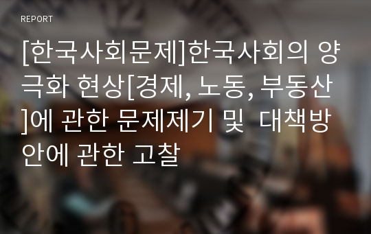 [한국사회문제]한국사회의 양극화 현상[경제, 노동, 부동산]에 관한 문제제기 및  대책방안에 관한 고찰