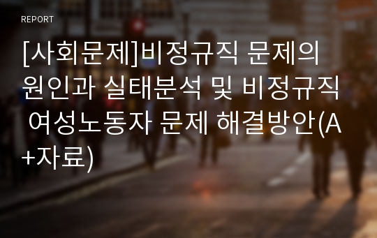 [사회문제]비정규직 문제의 원인과 실태분석 및 비정규직 여성노동자 문제 해결방안(A+자료)